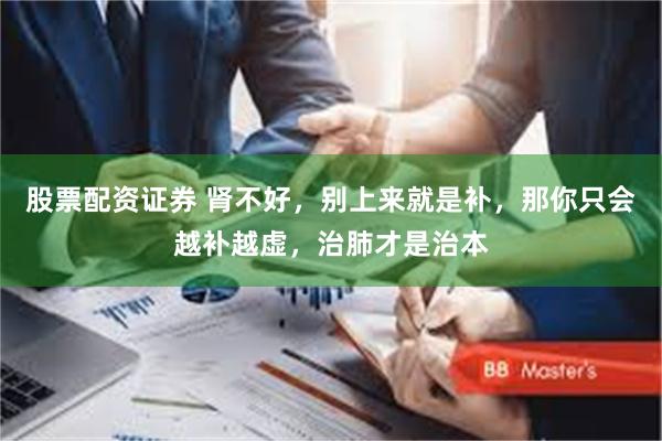 股票配资证券 肾不好，别上来就是补，那你只会越补越虚，治肺才是治本