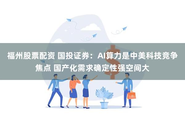 福州股票配资 国投证券：AI算力是中美科技竞争焦点 国产化需求确定性强空间大