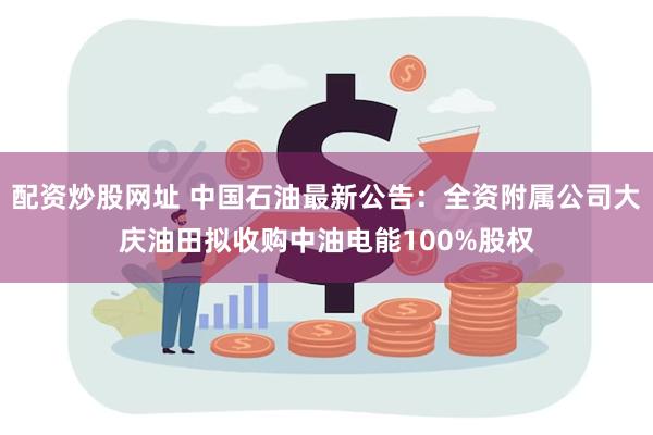 配资炒股网址 中国石油最新公告：全资附属公司大庆油田拟收购中油电能100%股权