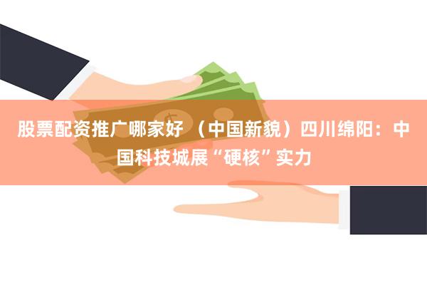 股票配资推广哪家好 （中国新貌）四川绵阳：中国科技城展“硬核”实力