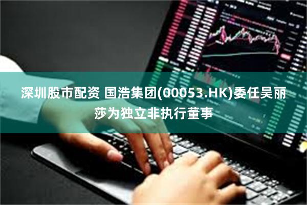 深圳股市配资 国浩集团(00053.HK)委任吴丽莎为独立非执行董事