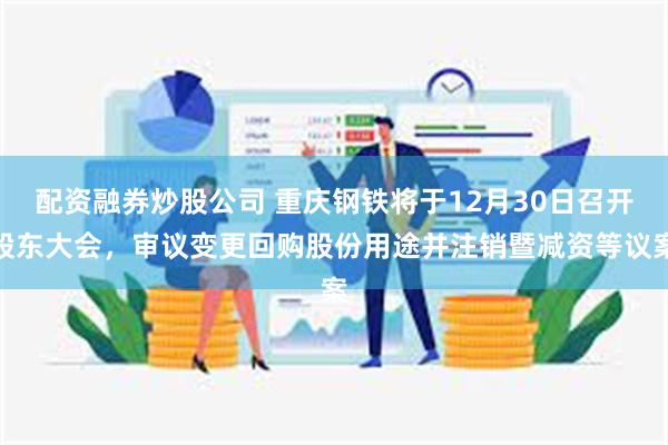 配资融券炒股公司 重庆钢铁将于12月30日召开股东大会，审议变更回购股份用途并注销暨减资等议案