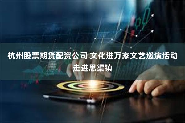 杭州股票期货配资公司 文化进万家文艺巡演活动走进思渠镇