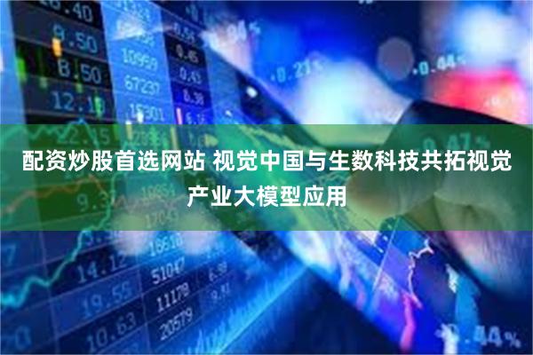 配资炒股首选网站 视觉中国与生数科技共拓视觉产业大模型应用