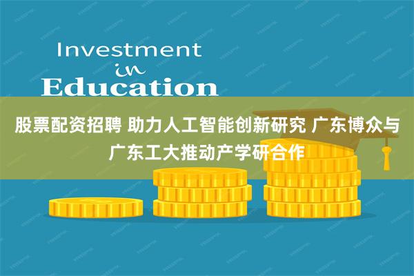 股票配资招聘 助力人工智能创新研究 广东博众与广东工大推动产学研合作