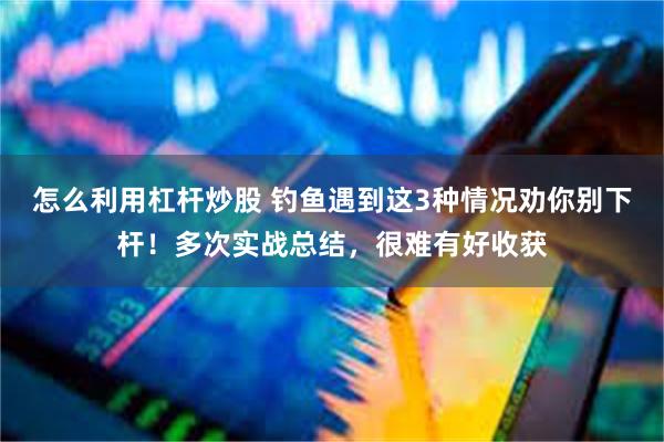 怎么利用杠杆炒股 钓鱼遇到这3种情况劝你别下杆！多次实战总结，很难有好收获