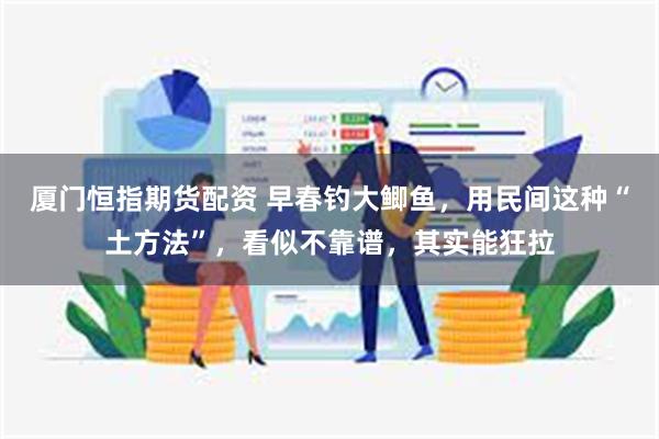 厦门恒指期货配资 早春钓大鲫鱼，用民间这种“土方法”，看似不靠谱，其实能狂拉