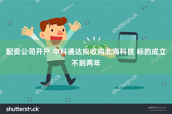 配资公司开户 中科通达拟收购北海科技 标的成立不到两年