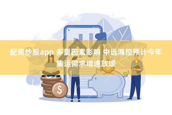 配资炒股app 多重因素影响 中远海控预计今年集运需求增速放缓