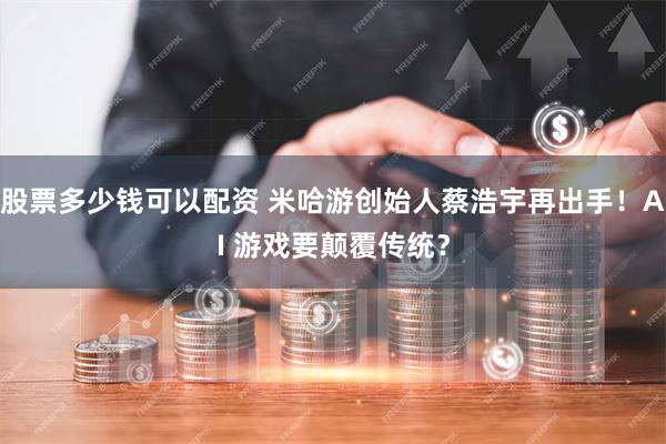 股票多少钱可以配资 米哈游创始人蔡浩宇再出手！AI 游戏要颠覆传统？
