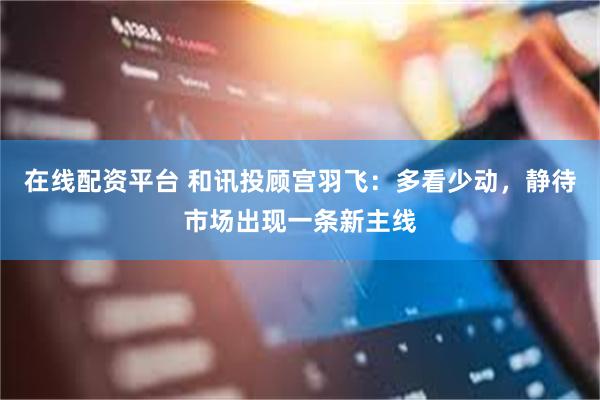 在线配资平台 和讯投顾宫羽飞：多看少动，静待市场出现一条新主线