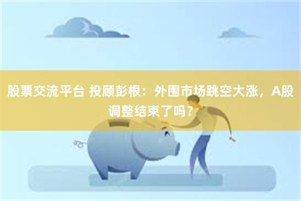 股票交流平台 投顾彭根：外围市场跳空大涨，A股调整结束了吗？