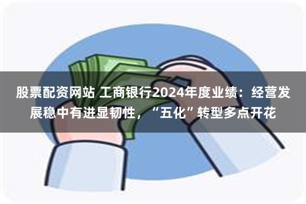 股票配资网站 工商银行2024年度业绩：经营发展稳中有进显韧性，“五化”转型多点开花