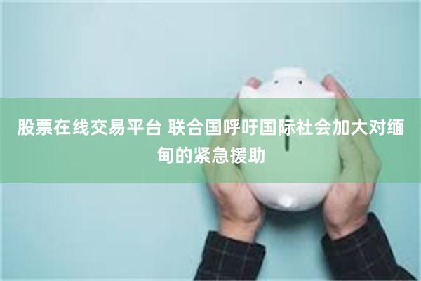 股票在线交易平台 联合国呼吁国际社会加大对缅甸的紧急援助