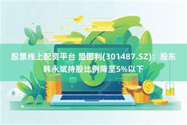 股票线上配资平台 盟固利(301487.SZ)：股东韩永斌持股比例降至5%以下