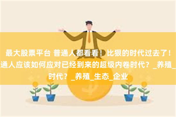 最大股票平台 普通人都看看！比狠的时代过去了！2025年普通人应该如何应对已经到来的超级内卷时代？_养殖_生态_企业