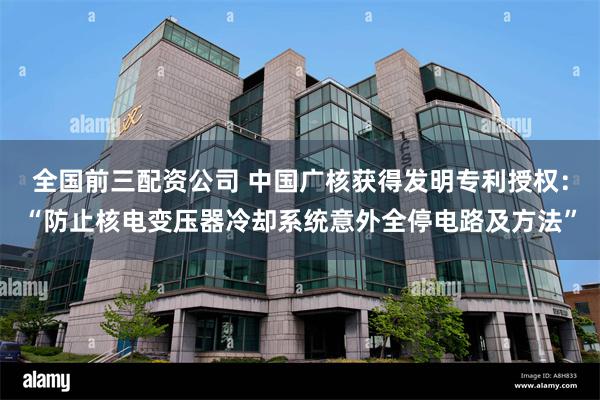 全国前三配资公司 中国广核获得发明专利授权：“防止核电变压器冷却系统意外全停电路及方法”