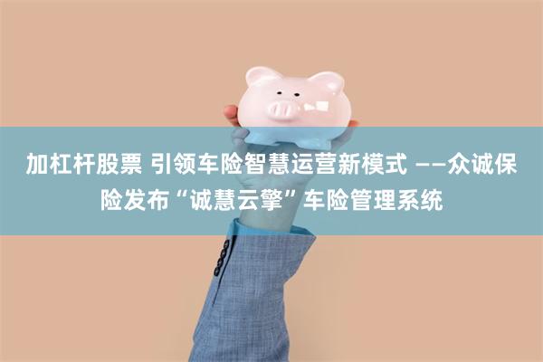 加杠杆股票 引领车险智慧运营新模式 ——众诚保险发布“诚慧云擎”车险管理系统
