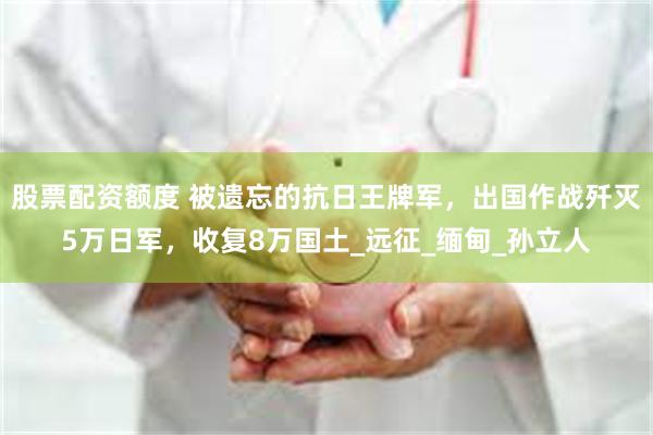股票配资额度 被遗忘的抗日王牌军，出国作战歼灭5万日军，收复8万国土_远征_缅甸_孙立人
