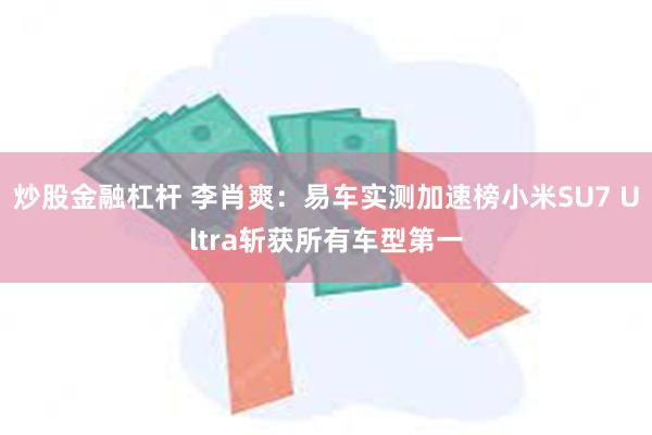 炒股金融杠杆 李肖爽：易车实测加速榜小米SU7 Ultra斩获所有车型第一