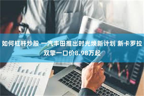如何杠杆炒股 一汽丰田推出时光焕新计划 新卡罗拉双擎一口价8.98万起