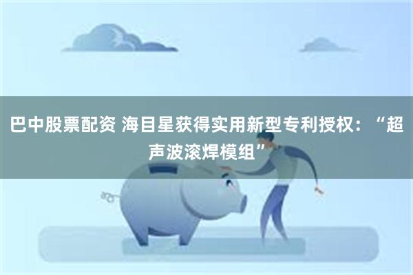 巴中股票配资 海目星获得实用新型专利授权：“超声波滚焊模组”