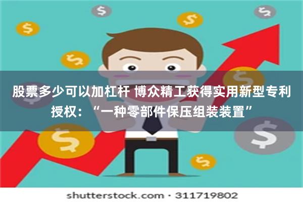 股票多少可以加杠杆 博众精工获得实用新型专利授权：“一种零部件保压组装装置”