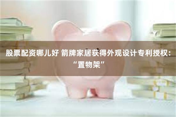 股票配资哪儿好 箭牌家居获得外观设计专利授权：“置物架”