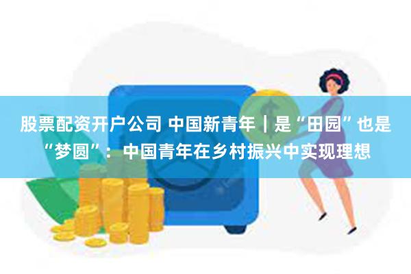 股票配资开户公司 中国新青年｜是“田园”也是“梦圆”：中国青年在乡村振兴中实现理想
