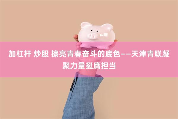 加杠杆 炒股 擦亮青春奋斗的底色——天津青联凝聚力量挺膺担当