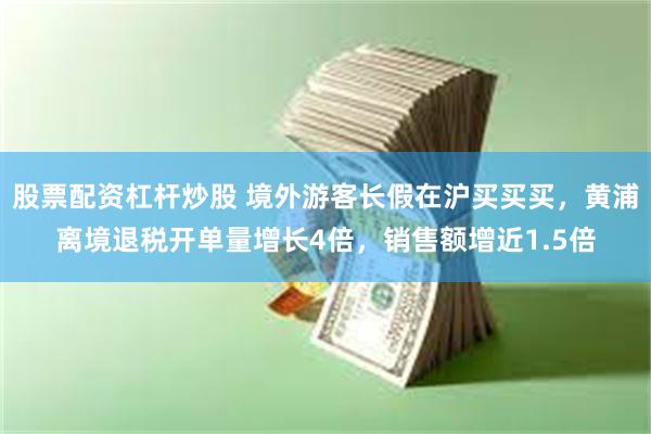 股票配资杠杆炒股 境外游客长假在沪买买买，黄浦离境退税开单量增长4倍，销售额增近1.5倍
