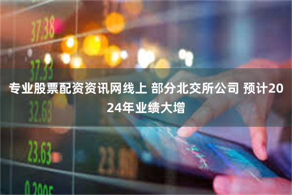 专业股票配资资讯网线上 部分北交所公司 预计2024年业绩大增