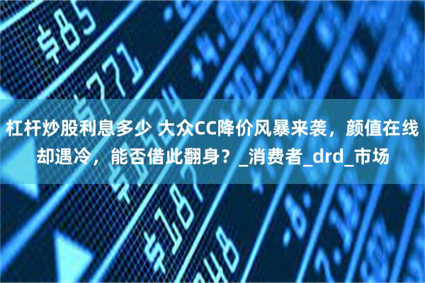 杠杆炒股利息多少 大众CC降价风暴来袭，颜值在线却遇冷，能否借此翻身？_消费者_drd_市场