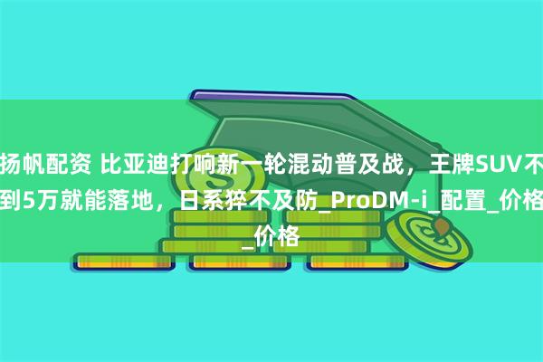 扬帆配资 比亚迪打响新一轮混动普及战，王牌SUV不到5万就能落地，日系猝不及防_ProDM-i_配置_价格