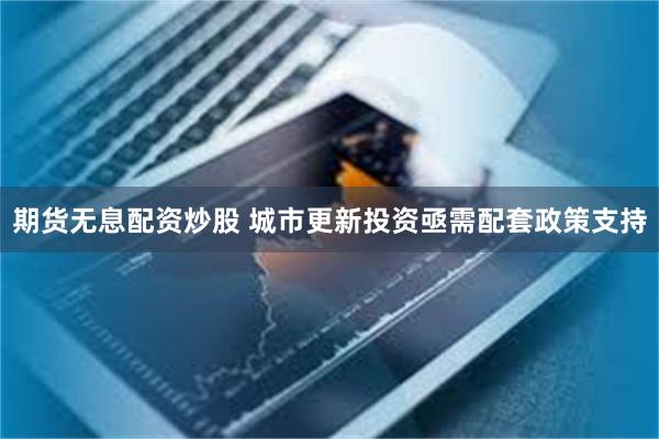 期货无息配资炒股 城市更新投资亟需配套政策支持