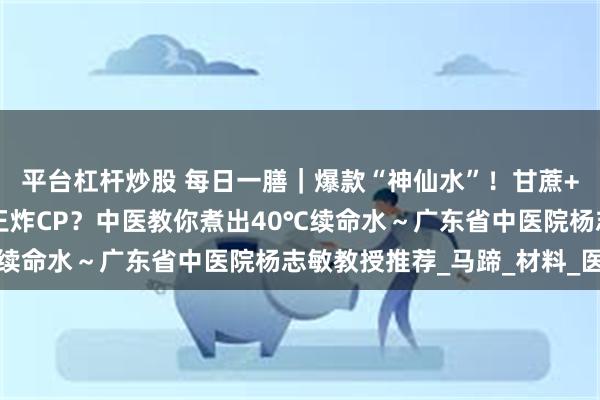 平台杠杆炒股 每日一膳｜爆款“神仙水”！甘蔗+山楂+菊花=横扫暑气王炸CP？中医教你煮出40℃续命水～广东省中医院杨志敏教授推荐_马蹄_材料_医生