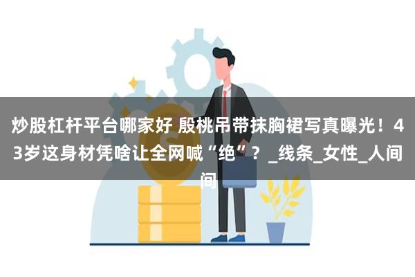 炒股杠杆平台哪家好 殷桃吊带抹胸裙写真曝光！43岁这身材凭啥让全网喊“绝”？_线条_女性_人间