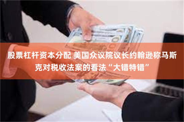 股票杠杆资本分配 美国众议院议长约翰逊称马斯克对税收法案的看法“大错特错”