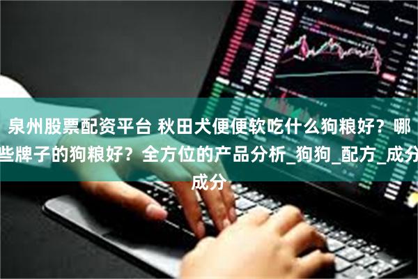 泉州股票配资平台 秋田犬便便软吃什么狗粮好？哪些牌子的狗粮好？全方位的产品分析_狗狗_配方_成分