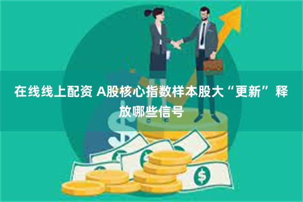 在线线上配资 A股核心指数样本股大“更新” 释放哪些信号