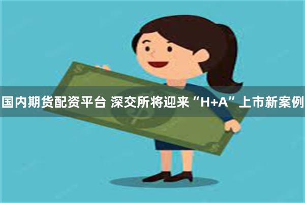 国内期货配资平台 深交所将迎来“H+A”上市新案例