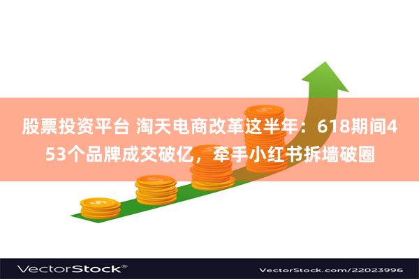 股票投资平台 淘天电商改革这半年：618期间453个品牌成交破亿，牵手小红书拆墙破圈