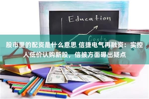 股市里的配资是什么意思 信捷电气再融资：实控人低价认购新股，信披方面曝出疑点