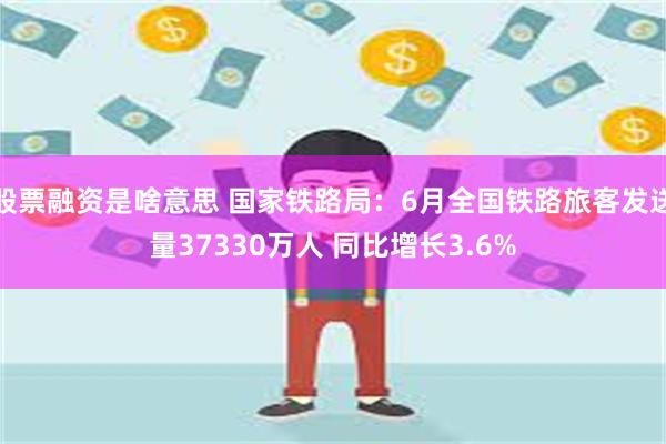 股票融资是啥意思 国家铁路局：6月全国铁路旅客发送量37330万人 同比增长3.6%