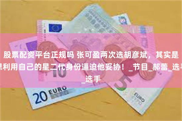 股票配资平台正规吗 张可盈两次选胡彦斌，其实是想利用自己的星二代身份逼迫他妥协！_节目_郝蕾_选手