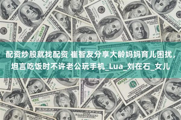 配资炒股就找配资 崔智友分享大龄妈妈育儿困扰，坦言吃饭时不许老公玩手机_Lua_刘在石_女儿
