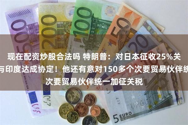 现在配资炒股合法吗 特朗普：对日本征收25%关税，或很快与印度达成协定！他还有意对150多个次要贸易伙伴统一加征关税