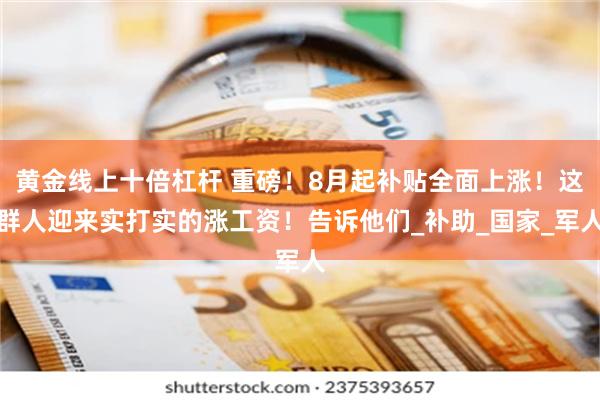 黄金线上十倍杠杆 重磅！8月起补贴全面上涨！这群人迎来实打实的涨工资！告诉他们_补助_国家_军人