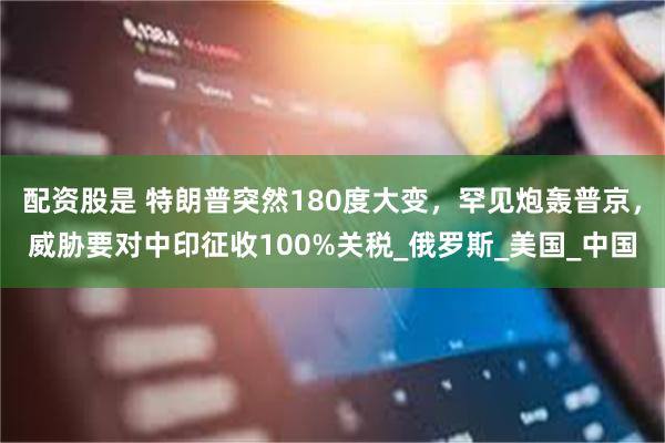 配资股是 特朗普突然180度大变，罕见炮轰普京，威胁要对中印征收100%关税_俄罗斯_美国_中国