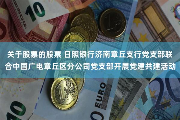 关于股票的股票 日照银行济南章丘支行党支部联合中国广电章丘区分公司党支部开展党建共建活动